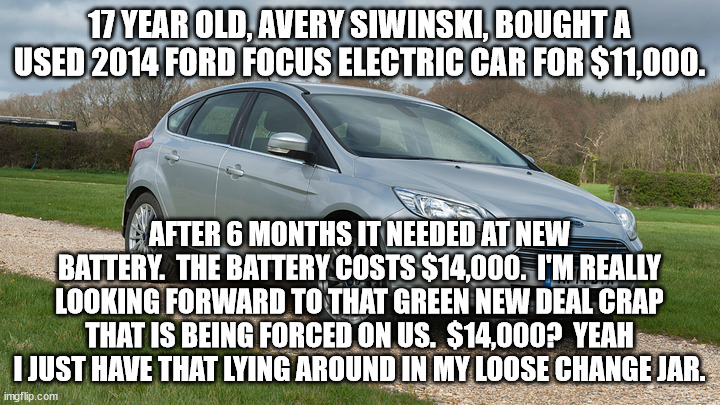 I'm keeping my gasoline powered vehicles for as long as I can.  I'm doing that to help save the planet from electric cars. | 17 YEAR OLD, AVERY SIWINSKI, BOUGHT A USED 2014 FORD FOCUS ELECTRIC CAR FOR $11,000. AFTER 6 MONTHS IT NEEDED AT NEW BATTERY.  THE BATTERY COSTS $14,000.  I'M REALLY LOOKING FORWARD TO THAT GREEN NEW DEAL CRAP THAT IS BEING FORCED ON US.  $14,000?  YEAH I JUST HAVE THAT LYING AROUND IN MY LOOSE CHANGE JAR. | image tagged in electric cars,too costly,gas and diesal are the best | made w/ Imgflip meme maker
