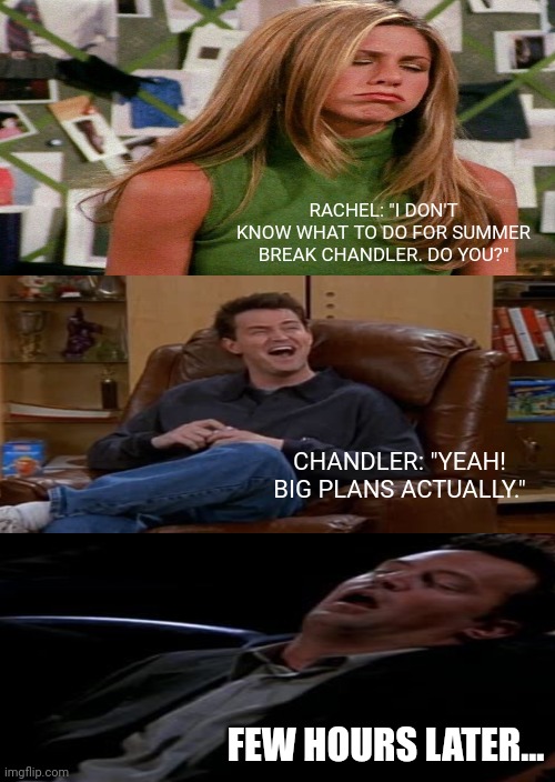 Friends: Rachel and Chandler | RACHEL: "I DON'T KNOW WHAT TO DO FOR SUMMER BREAK CHANDLER. DO YOU?"; CHANDLER: "YEAH! BIG PLANS ACTUALLY."; FEW HOURS LATER... | image tagged in memes | made w/ Imgflip meme maker