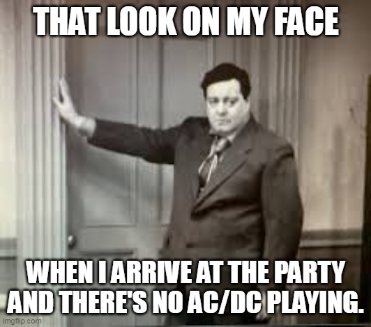 ACDC |  THAT LOOK ON MY FACE; WHEN I ARRIVE AT THE PARTY AND THERE'S NO AC/DC PLAYING. | image tagged in acdc,honeymooners | made w/ Imgflip meme maker