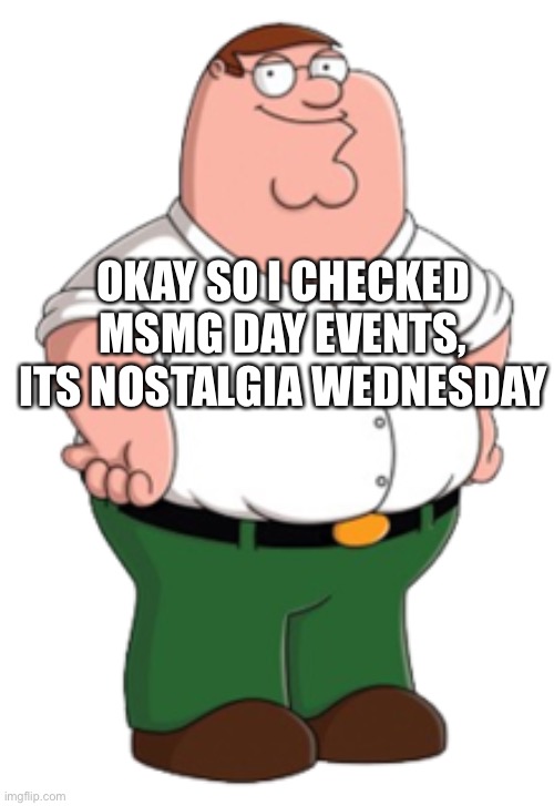 Peter Griffin | OKAY SO I CHECKED MSMG DAY EVENTS, ITS NOSTALGIA WEDNESDAY | image tagged in peter griffin | made w/ Imgflip meme maker