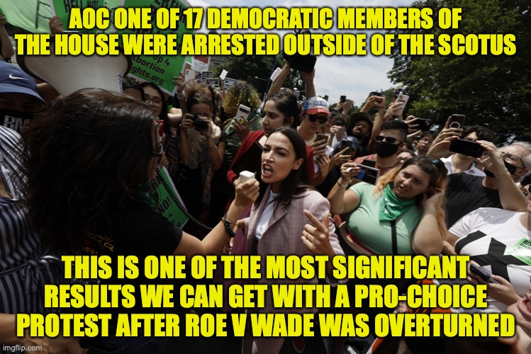 Great news as long as these dems don't get to use our taxpayer money to pay for bail | AOC ONE OF 17 DEMOCRATIC MEMBERS OF THE HOUSE WERE ARRESTED OUTSIDE OF THE SCOTUS; THIS IS ONE OF THE MOST SIGNIFICANT RESULTS WE CAN GET WITH A PRO-CHOICE PROTEST AFTER ROE V WADE WAS OVERTURNED | image tagged in aoc protest,aoc,democrats,pro choice,roe v wade,scotus | made w/ Imgflip meme maker