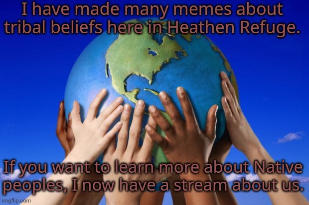 Link in comment. | I have made many memes about tribal beliefs here in Heathen Refuge. If you want to learn more about Native
peoples, I now have a stream about us. | image tagged in world peace,diversity,traditions,tolerance,human race | made w/ Imgflip meme maker