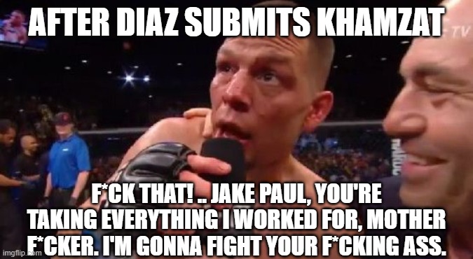 "I'm not surprised" Nate Diaz | AFTER DIAZ SUBMITS KHAMZAT; F*CK THAT! .. JAKE PAUL, YOU'RE TAKING EVERYTHING I WORKED FOR, MOTHER F*CKER. I'M GONNA FIGHT YOUR F*CKING ASS. | image tagged in i'm not surprised nate diaz | made w/ Imgflip meme maker