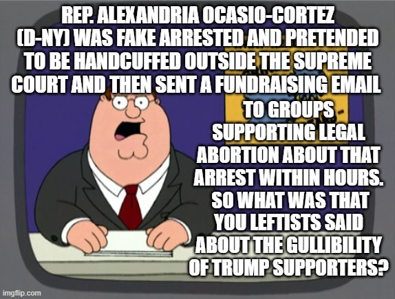 Do leftists even know when they are being played by their politicians and their own media outlets? |  REP. ALEXANDRIA OCASIO-CORTEZ (D-NY) WAS FAKE ARRESTED AND PRETENDED TO BE HANDCUFFED OUTSIDE THE SUPREME COURT AND THEN SENT A FUNDRAISING EMAIL; TO GROUPS SUPPORTING LEGAL ABORTION ABOUT THAT ARREST WITHIN HOURS.  SO WHAT WAS THAT YOU LEFTISTS SAID ABOUT THE GULLIBILITY OF TRUMP SUPPORTERS? | image tagged in peter griffin news | made w/ Imgflip meme maker