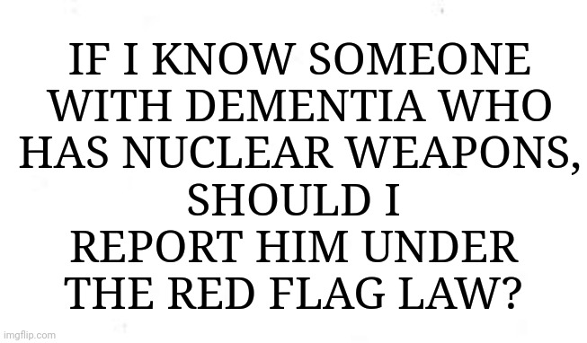 IF I KNOW SOMEONE WITH DEMENTIA WHO HAS NUCLEAR WEAPONS, SHOULD I REPORT HIM UNDER THE RED FLAG LAW? | made w/ Imgflip meme maker