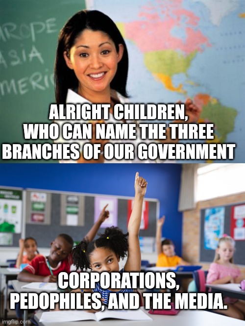 Who is really in charge | ALRIGHT CHILDREN, WHO CAN NAME THE THREE BRANCHES OF OUR GOVERNMENT; CORPORATIONS, PEDOPHILES, AND THE MEDIA. | image tagged in memes,unhelpful high school teacher | made w/ Imgflip meme maker
