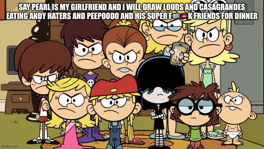 The Loud Sisters MAD | SAY PEARL IS MY GIRLFRIEND AND I WILL DRAW LOUDS AND CASAGRANDES EATING ANDY HATERS AND PEEPOODO AND HIS SUPER F????K FRIENDS FOR DINNER | image tagged in the loud sisters mad | made w/ Imgflip meme maker