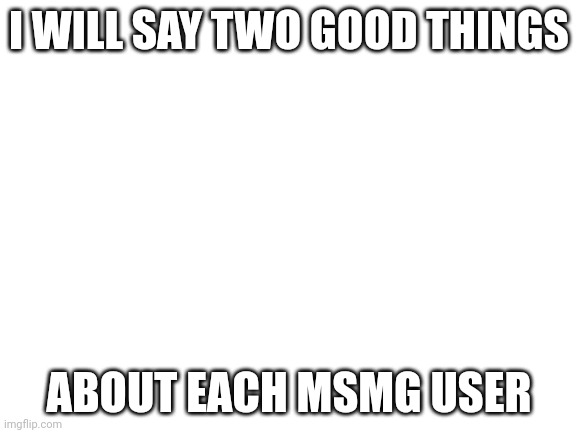 Blank White Template | I WILL SAY TWO GOOD THINGS; ABOUT EACH MSMG USER | image tagged in blank white template | made w/ Imgflip meme maker