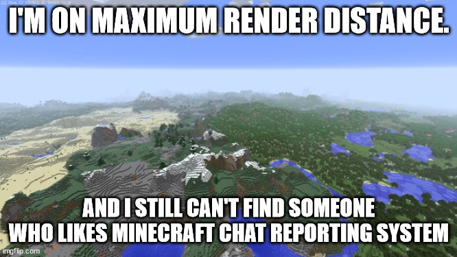 I still can't find someone who likes Minecraft Chat Reporting | I'M ON MAXIMUM RENDER DISTANCE. AND I STILL CAN'T FIND SOMEONE WHO LIKES MINECRAFT CHAT REPORTING SYSTEM | image tagged in maximum render distance,minecraft chat reporting | made w/ Imgflip meme maker