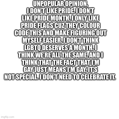 I was wondering if someone could help me understand pride? I really just- don’t get why it’s here. | UNPOPULAR OPINION, I DON’T LIKE PRIDE. I DON’T LIKE PRIDE MONTH, I ONLY LIKE PRIDE FLAGS CUZ THEY COLOUR CODE THIS AND MAKE FIGURING OUT MYSELF EASIER. I DON’T THINK LGBTQ DESERVES A MONTH. I THINK WE’RE ALL THE SAME. AND I THINK THAT THE FACT THAT I’M GAY JUST MEANS I’M GAY. IT’S NOT SPECIAL. I DON’T NEED TO CELEBRATE IT. | image tagged in memes,blank transparent square | made w/ Imgflip meme maker