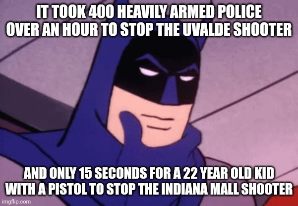 Good people with guns stop bad people with guns. You can't trust the government to save your life. They only know how to take it | IT TOOK 400 HEAVILY ARMED POLICE OVER AN HOUR TO STOP THE UVALDE SHOOTER; AND ONLY 15 SECONDS FOR A 22 YEAR OLD KID WITH A PISTOL TO STOP THE INDIANA MALL SHOOTER | image tagged in batman pondering,second amendment,gun control | made w/ Imgflip meme maker