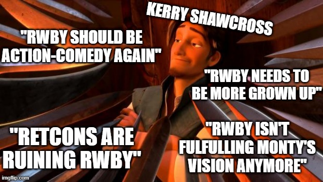 Kerry Shawcross/CRWBY vs the RWBY fandom | KERRY SHAWCROSS; "RWBY SHOULD BE ACTION-COMEDY AGAIN"; "RWBY NEEDS TO BE MORE GROWN UP"; "RWBY ISN'T FULFULLING MONTY'S VISION ANYMORE"; "RETCONS ARE RUINING RWBY" | image tagged in flynn rider swords | made w/ Imgflip meme maker