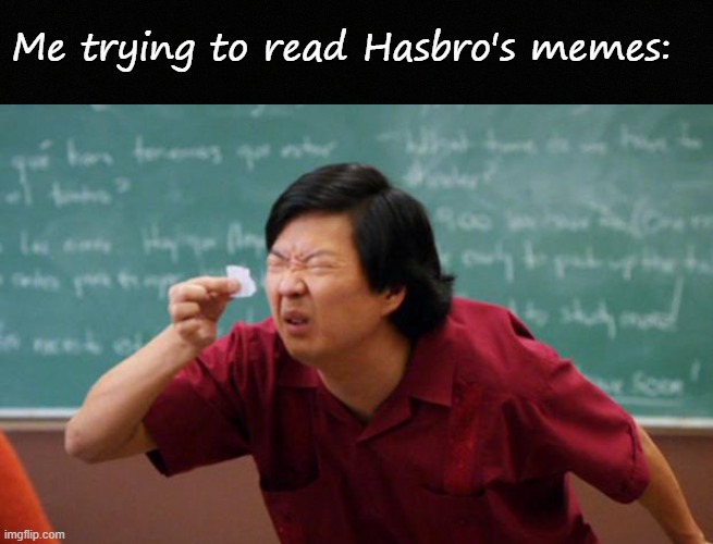 Bro fr is on a 1920 camera bro | Me trying to read Hasbro's memes: | image tagged in blank black,tiny piece of paper | made w/ Imgflip meme maker