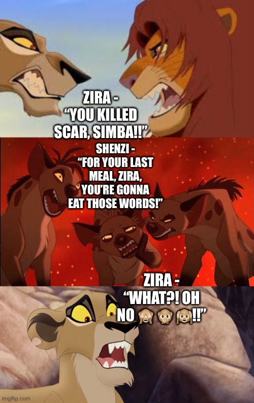 Shenzi, Banzai, Ed, and their Hyena clan confront Zira as she blames Simba for Scar’s death |  ZIRA - “YOU KILLED SCAR, SIMBA!!”; SHENZI - “FOR YOUR LAST MEAL, ZIRA, YOU’RE GONNA EAT THOSE WORDS!”; ZIRA - “WHAT?! OH NO 🙈 🙊 🙉!!” | image tagged in the lion king,the lion guard,disney,funny memes,hyena | made w/ Imgflip meme maker