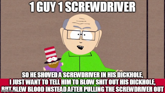 Mr. Garrison | 1 GUY 1 SCREWDRIVER; SO HE SHOVED A SCREWDRIVER IN HIS DICKHOLE, I JUST WANT TO TELL HIM TO BLOW SHIT OUT HIS DICKHOLE, BUT BLEW BLOOD INSTEAD AFTER PULLING THE SCREWDRIVER OUT | image tagged in mr garrison,screwdriver | made w/ Imgflip meme maker