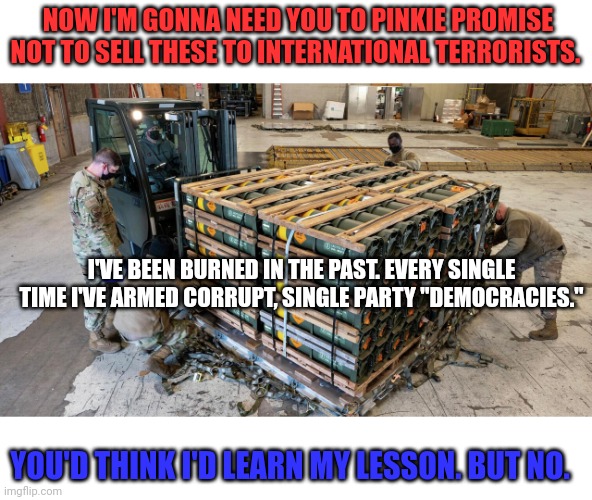 Weapons to Ukraine with zero oversight. What's the worst that could happen? | NOW I'M GONNA NEED YOU TO PINKIE PROMISE NOT TO SELL THESE TO INTERNATIONAL TERRORISTS. I'VE BEEN BURNED IN THE PAST. EVERY SINGLE TIME I'VE ARMED CORRUPT, SINGLE PARTY "DEMOCRACIES."; YOU'D THINK I'D LEARN MY LESSON. BUT NO. | image tagged in we dont need,any weapon,stockpiles,send em to the soviet union,so those people,can kill each other | made w/ Imgflip meme maker