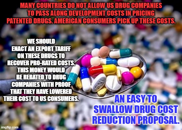 Make foreign countries pay their fair share! | MANY COUNTRIES DO NOT ALLOW US DRUG COMPANIES TO PASS ALONG DEVELOPMENT COSTS IN PRICING PATENTED DRUGS. AMERICAN CONSUMERS PICK UP THESE COSTS. WE SHOULD ENACT AN EXPORT TARIFF ON THESE DRUGS TO RECOVER PRO-RATED COSTS. THIS MONEY WOULD BE REBATED TO DRUG COMPANIES WITH PROOF THAT THEY HAVE LOWERED THEIR COST TO US CONSUMERS. AN EASY TO SWALLOW DRUG COST REDUCTION PROPOSAL. | image tagged in politics | made w/ Imgflip meme maker