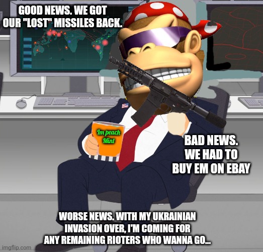 Missobn accomplishew | GOOD NEWS. WE GOT OUR "LOST" MISSILES BACK. BAD NEWS. WE HAD TO BUY EM ON EBAY; Im peach
Mint; WORSE NEWS. WITH MY UKRAINIAN INVASION OVER, I'M COMING FOR ANY REMAINING RIOTERS WHO WANNA GO... | image tagged in surlykong69,probably the best,monkee weve had,as president,well top ten anyway | made w/ Imgflip meme maker