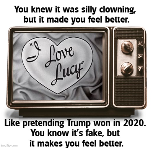 You knew it was silly clowning, 
but it made you feel better. Like pretending Trump won in 2020. 
You know it's fake, but 
it makes you feel better. | image tagged in nostalgia,fake news,entertainment,election 2020,fantasy,trump | made w/ Imgflip meme maker