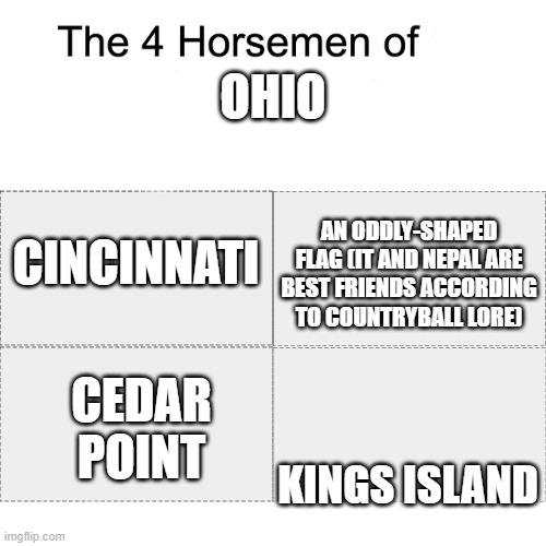 Ohio best state | OHIO; CINCINNATI; AN ODDLY-SHAPED FLAG (IT AND NEPAL ARE BEST FRIENDS ACCORDING TO COUNTRYBALL LORE); CEDAR POINT; KINGS ISLAND | image tagged in four horsemen | made w/ Imgflip meme maker