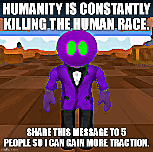 Humanity is die | HUMANITY IS CONSTANTLY KILLING THE HUMAN RACE. SHARE THIS MESSAGE TO 5 PEOPLE SO I CAN GAIN MORE TRACTION. | image tagged in humanity,lol,lolz,lol so funny,memes,funny memes | made w/ Imgflip meme maker