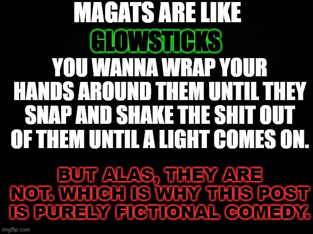 Black background | MAGATS ARE LIKE; GLOWSTICKS; YOU WANNA WRAP YOUR HANDS AROUND THEM UNTIL THEY SNAP AND SHAKE THE SHIT OUT OF THEM UNTIL A LIGHT COMES ON. BUT ALAS, THEY ARE NOT. WHICH IS WHY THIS POST IS PURELY FICTIONAL COMEDY. | image tagged in maga,funny,snowflakes,place your bets,how long until this gets flagged,censorship hypocrites | made w/ Imgflip meme maker