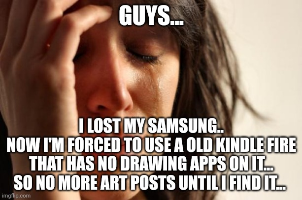 I'm literally crying ;-; | GUYS... I LOST MY SAMSUNG..
NOW I'M FORCED TO USE A OLD KINDLE FIRE THAT HAS NO DRAWING APPS ON IT... SO NO MORE ART POSTS UNTIL I FIND IT... | image tagged in memes,first world problems | made w/ Imgflip meme maker