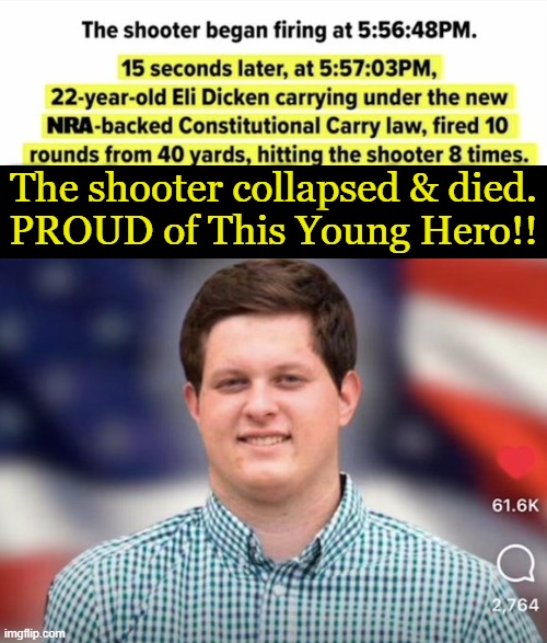 No Hesitation Needed When EVIL Came Knocking & A Good Guy With A Gun Answered . . . | The shooter collapsed & died.
PROUD of This Young Hero!! | image tagged in politics,proud of this hero,american exceptionalism,good vs evil,right vs wrong,no hesitation | made w/ Imgflip meme maker