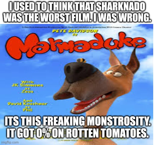I have no words to even describe this movie | I USED TO THINK THAT SHARKNADO WAS THE WORST FILM. I WAS WRONG. ITS THIS FREAKING MONSTROSITY.
IT GOT 0% ON ROTTEN TOMATOES. | image tagged in blank white template | made w/ Imgflip meme maker