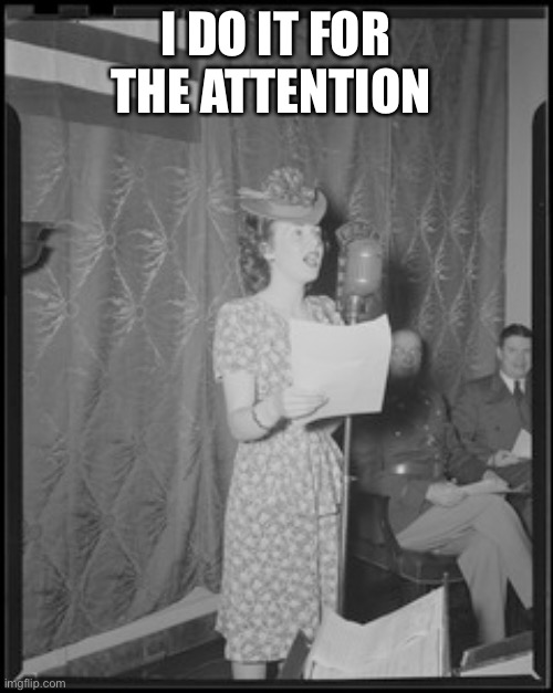 I do it for the attention! | I DO IT FOR THE ATTENTION | image tagged in classical singing,deanna durbin | made w/ Imgflip meme maker