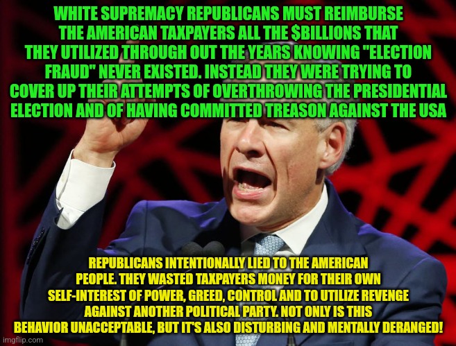 Greg Abbott, fascist tyrant of Texas | WHITE SUPREMACY REPUBLICANS MUST REIMBURSE THE AMERICAN TAXPAYERS ALL THE $BILLIONS THAT THEY UTILIZED THROUGH OUT THE YEARS KNOWING "ELECTION FRAUD" NEVER EXISTED. INSTEAD THEY WERE TRYING TO COVER UP THEIR ATTEMPTS OF OVERTHROWING THE PRESIDENTIAL ELECTION AND OF HAVING COMMITTED TREASON AGAINST THE USA; REPUBLICANS INTENTIONALLY LIED TO THE AMERICAN PEOPLE. THEY WASTED TAXPAYERS MONEY FOR THEIR OWN SELF-INTEREST OF POWER, GREED, CONTROL AND TO UTILIZE REVENGE AGAINST ANOTHER POLITICAL PARTY. NOT ONLY IS THIS BEHAVIOR UNACCEPTABLE, BUT IT'S ALSO DISTURBING AND MENTALLY DERANGED! | image tagged in greg abbott fascist tyrant of texas | made w/ Imgflip meme maker