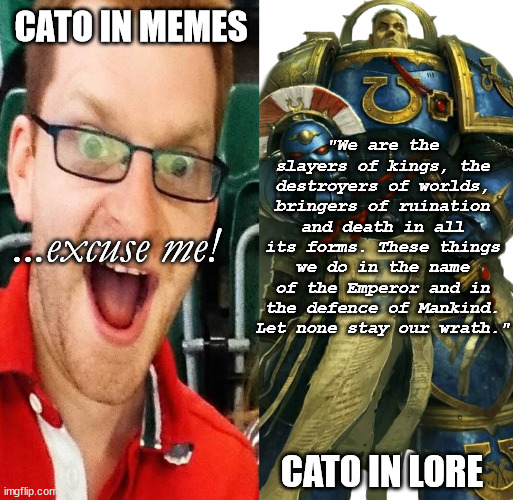 Two Catos | CATO IN MEMES; "We are the slayers of kings, the destroyers of worlds, bringers of ruination and death in all its forms. These things we do in the name of the Emperor and in the defence of Mankind. Let none stay our wrath."; ...excuse me! CATO IN LORE | image tagged in 40k | made w/ Imgflip meme maker