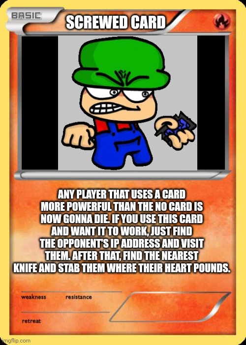 New card: SCREWED CARD! | SCREWED CARD; ANY PLAYER THAT USES A CARD MORE POWERFUL THAN THE NO CARD IS NOW GONNA DIE. IF YOU USE THIS CARD AND WANT IT TO WORK, JUST FIND THE OPPONENT'S IP ADDRESS AND VISIT THEM. AFTER THAT, FIND THE NEAREST KNIFE AND STAB THEM WHERE THEIR HEART POUNDS. | image tagged in blank pokemon card,screw you,dave and bambi,no u | made w/ Imgflip meme maker