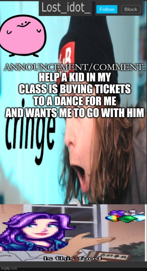 Aaaaaa | HELP A KID IN MY CLASS IS BUYING TICKETS TO A DANCE FOR ME AND WANTS ME TO GO WITH HIM | image tagged in lost_idot_ template thing | made w/ Imgflip meme maker
