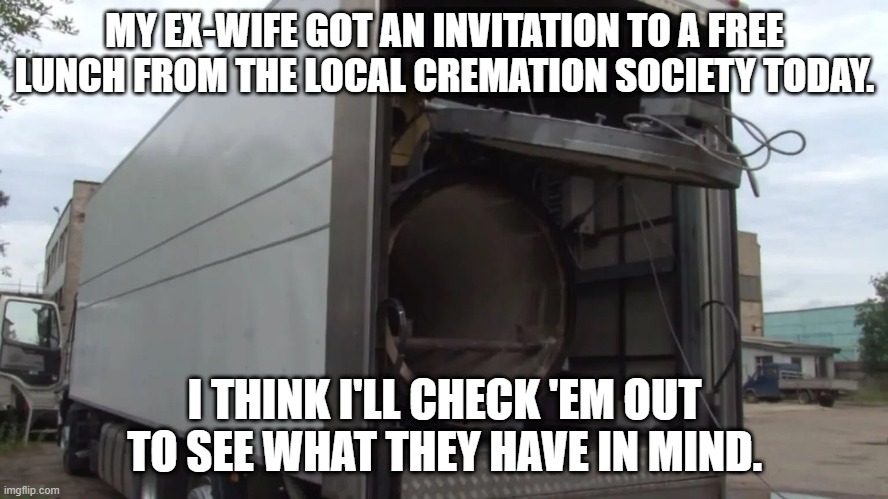 Ex-wife cremation | MY EX-WIFE GOT AN INVITATION TO A FREE LUNCH FROM THE LOCAL CREMATION SOCIETY TODAY. I THINK I'LL CHECK 'EM OUT TO SEE WHAT THEY HAVE IN MIND. | image tagged in mobile crematorium,ex-wife | made w/ Imgflip meme maker