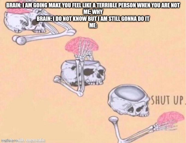 skeleton shut up meme |  BRAIN: I AM GOING MAKE YOU FEEL LIKE A TERRIBLE PERSON WHEN YOU ARE NOT

ME: WHY

BRAIN: I DO NOT KNOW BUT I AM STILL GONNA DO IT

ME: | image tagged in skeleton shut up meme | made w/ Imgflip meme maker