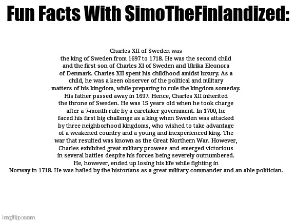 If you're a Sabaton fan by any means, this is mandatory reading (King Charles XII Of Sweden - biography): | Charles XII of Sweden was the king of Sweden from 1697 to 1718. He was the second child and the first son of Charles XI of Sweden and Ulrika Eleonora of Denmark. Charles XII spent his childhood amidst luxury. As a child, he was a keen observer of the political and military matters of his kingdom, while preparing to rule the kingdom someday. His father passed away in 1697. Hence, Charles XII inherited the throne of Sweden. He was 15 years old when he took charge after a 7-month rule by a caretaker government. In 1700, he faced his first big challenge as a king when Sweden was attacked by three neighborhood kingdoms, who wished to take advantage of a weakened country and a young and inexperienced king. The war that resulted was known as the Great Northern War. However, Charles exhibited great military prowess and emerged victorious in several battles despite his forces being severely outnumbered. He, however, ended up losing his life while fighting in Norway in 1718. He was hailed by the historians as a great military commander and an able politician. | image tagged in fun facts with simothefinlandized,kings,sweden,military,history,sabaton | made w/ Imgflip meme maker