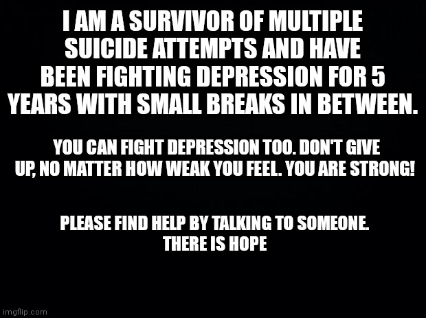 There is hope |  I AM A SURVIVOR OF MULTIPLE SUICIDE ATTEMPTS AND HAVE BEEN FIGHTING DEPRESSION FOR 5 YEARS WITH SMALL BREAKS IN BETWEEN. YOU CAN FIGHT DEPRESSION TOO. DON'T GIVE UP, NO MATTER HOW WEAK YOU FEEL. YOU ARE STRONG! PLEASE FIND HELP BY TALKING TO SOMEONE.

THERE IS HOPE | image tagged in black background,depression | made w/ Imgflip meme maker