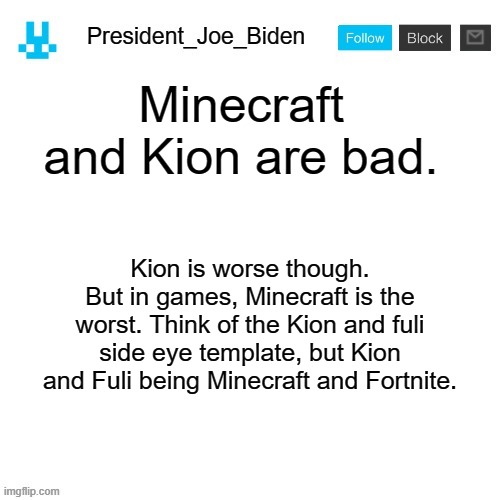 President_Joe_Biden announcement template with blue bunny icon | Minecraft and Kion are bad. Kion is worse though. But in games, Minecraft is the worst. Think of the Kion and fuli side eye template, but Kion and Fuli being Minecraft and Fortnite. | image tagged in president_joe_biden announcement template with blue bunny icon,memes,president_joe_biden | made w/ Imgflip meme maker