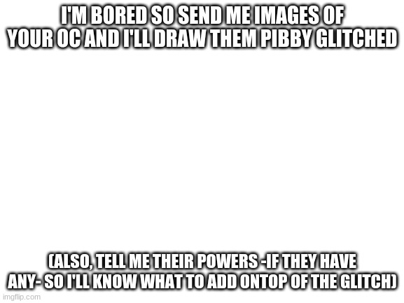 Hey yall | I'M BORED SO SEND ME IMAGES OF YOUR OC AND I'LL DRAW THEM PIBBY GLITCHED; (ALSO, TELL ME THEIR POWERS -IF THEY HAVE ANY- SO I'LL KNOW WHAT TO ADD ONTOP OF THE GLITCH) | image tagged in blank white template | made w/ Imgflip meme maker
