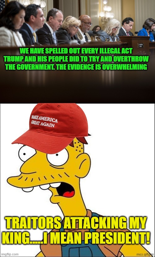 Facts, logic, sworn testimony don't mean shit to the Maga crowd. They hate. That's it | WE HAVE SPELLED OUT EVERY ILLEGAL ACT TRUMP AND HIS PEOPLE DID TO TRY AND OVERTHROW THE GOVERNMENT. THE EVIDENCE IS OVERWHELMING; TRAITORS ATTACKING MY KING.....I MEAN PRESIDENT! | image tagged in jan 6th commitee,some kind of maga moron | made w/ Imgflip meme maker