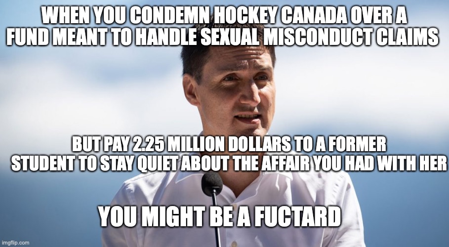 you might be a fuctard |  WHEN YOU CONDEMN HOCKEY CANADA OVER A FUND MEANT TO HANDLE SEXUAL MISCONDUCT CLAIMS; BUT PAY 2.25 MILLION DOLLARS TO A FORMER STUDENT TO STAY QUIET ABOUT THE AFFAIR YOU HAD WITH HER; YOU MIGHT BE A FUCTARD | image tagged in hockey,trudeau,fuctard | made w/ Imgflip meme maker