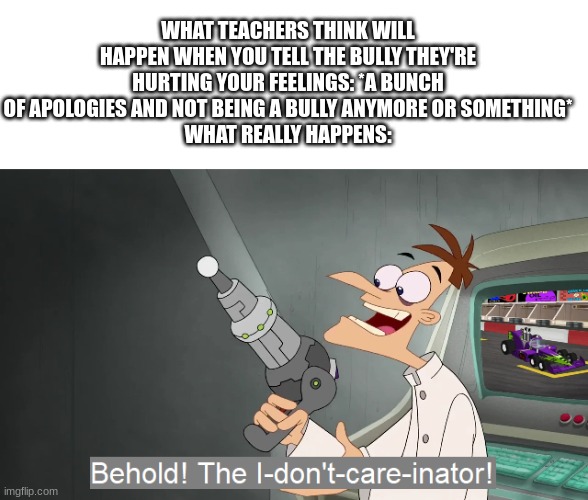 how do they not get it by now? | WHAT TEACHERS THINK WILL HAPPEN WHEN YOU TELL THE BULLY THEY'RE HURTING YOUR FEELINGS: *A BUNCH OF APOLOGIES AND NOT BEING A BULLY ANYMORE OR SOMETHING*
WHAT REALLY HAPPENS: | image tagged in blank white template,the i don't care inator | made w/ Imgflip meme maker