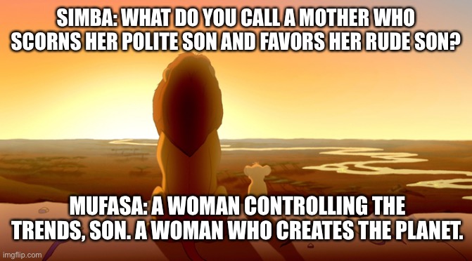 How to create bad |  SIMBA: WHAT DO YOU CALL A MOTHER WHO SCORNS HER POLITE SON AND FAVORS HER RUDE SON? MUFASA: A WOMAN CONTROLLING THE TRENDS, SON. A WOMAN WHO CREATES THE PLANET. | image tagged in mother,lion king,bad joke,reality | made w/ Imgflip meme maker