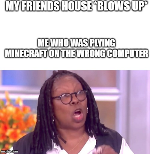 MY FRIENDS HOUSE *BLOWS UP*; ME WHO WAS PLYING MINECRAFT ON THE WRONG COMPUTER | image tagged in blank white template,deranged whoopi | made w/ Imgflip meme maker