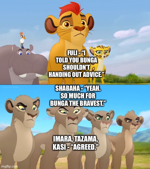 “Kion’s Lion Guard and Vitani’s Lion Guard join forces” and agree that Bunga should not be handing out advice |  FULI - “I TOLD YOU BUNGA SHOULDN’T HANDING OUT ADVICE.”; SHABAHA - “YEAH. SO MUCH FOR BUNGA THE BRAVEST.”; IMARA, TAZAMA, KASI - “AGREED.” | image tagged in funny memes,what if,the lion king,the lion guard,disney | made w/ Imgflip meme maker