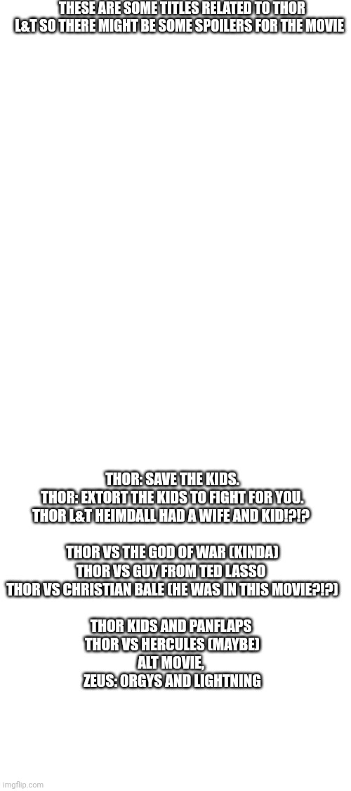 THESE ARE SOME TITLES RELATED TO THOR L&T SO THERE MIGHT BE SOME SPOILERS FOR THE MOVIE; THOR: SAVE THE KIDS.

THOR: EXTORT THE KIDS TO FIGHT FOR YOU.

THOR L&T HEIMDALL HAD A WIFE AND KID!?!? 
 
THOR VS THE GOD OF WAR (KINDA)

THOR VS GUY FROM TED LASSO 

THOR VS CHRISTIAN BALE (HE WAS IN THIS MOVIE?!?)
 
THOR KIDS AND PANFLAPS 

THOR VS HERCULES (MAYBE)

ALT MOVIE, 
ZEUS: 0RGYS AND LIGHTNING | image tagged in blank white template | made w/ Imgflip meme maker