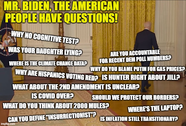 Pathetic excuse for a leader | MR. BIDEN, THE AMERICAN PEOPLE HAVE QUESTIONS! WHY NO COGNITIVE TEST? WAS YOUR DAUGHTER LYING? ARE YOU ACCOUNTABLE FOR RECENT DEM POLL NUMBERS? WHERE IS THE CLIMATE CHANGE DATA? WHY DO YOU BLAME PUTIN FOR GAS PRICES? WHY ARE HISPANICS VOTING RED? IS HUNTER RIGHT ABOUT JILL? WHAT ABOUT THE 2ND AMENDMENT IS UNCLEAR? IS COVID OVER? SHOULD WE PROTECT OUR BORDERS? WHAT DO YOU THINK ABOUT 2000 MULES? WHERE'S THE LAPTOP? CAN YOU DEFINE "INSURRECTIONIST"? IS INFLATION STILL TRANSITIONARY? | image tagged in coward,liberal,democrats,joe biden,woke,dementia | made w/ Imgflip meme maker