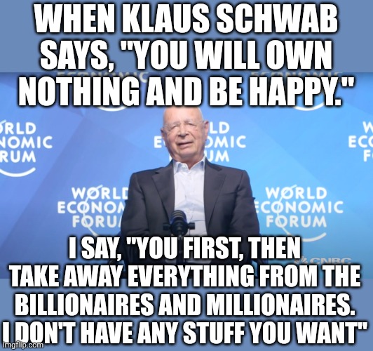 I mean if it's such a great idea...if they're happy, I'm happy. But you still don't get my stuff. | WHEN KLAUS SCHWAB SAYS, "YOU WILL OWN NOTHING AND BE HAPPY."; I SAY, "YOU FIRST, THEN TAKE AWAY EVERYTHING FROM THE BILLIONAIRES AND MILLIONAIRES. I DON'T HAVE ANY STUFF YOU WANT" | image tagged in klaus schwab | made w/ Imgflip meme maker