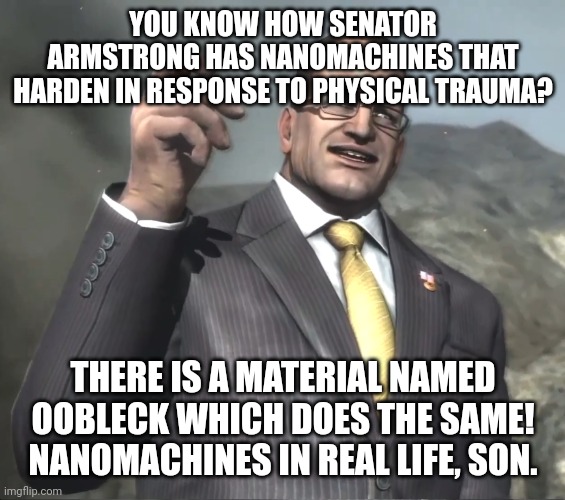 Senator Armstrong | YOU KNOW HOW SENATOR ARMSTRONG HAS NANOMACHINES THAT HARDEN IN RESPONSE TO PHYSICAL TRAUMA? THERE IS A MATERIAL NAMED OOBLECK WHICH DOES THE SAME! NANOMACHINES IN REAL LIFE, SON. | image tagged in senator armstrong | made w/ Imgflip meme maker